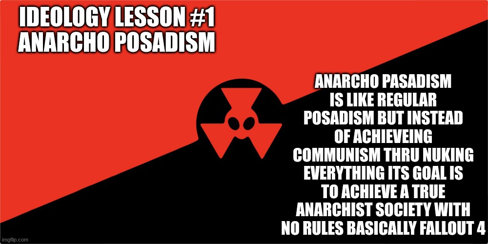 ideology lesson # 1 anarcho posadism | ANARCHO PASADISM IS LIKE REGULAR POSADISM BUT INSTEAD OF ACHIEVEING COMMUNISM THRU NUKING EVERYTHING ITS GOAL IS TO ACHIEVE A TRUE ANARCHIST SOCIETY WITH NO RULES BASICALLY FALLOUT 4; IDEOLOGY LESSON #1
ANARCHO POSADISM | made w/ Imgflip meme maker