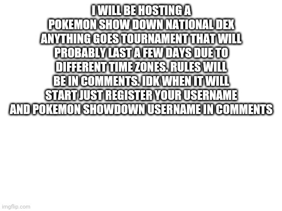 Blank White Template | I WILL BE HOSTING A POKEMON SHOW DOWN NATIONAL DEX ANYTHING GOES TOURNAMENT THAT WILL PROBABLY LAST A FEW DAYS DUE TO DIFFERENT TIME ZONES. RULES WILL BE IN COMMENTS. IDK WHEN IT WILL START JUST REGISTER YOUR USERNAME AND POKEMON SHOWDOWN USERNAME IN COMMENTS | image tagged in blank white template | made w/ Imgflip meme maker