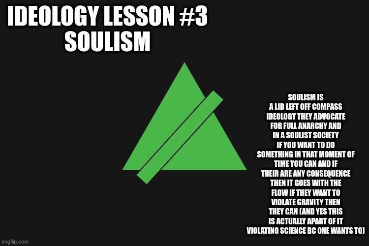 ideology lesson #3 soulism | SOULISM IS A LIB LEFT OFF COMPASS IDEOLOGY THEY ADVOCATE FOR FULL ANARCHY AND IN A SOULIST SOCIETY IF YOU WANT TO DO SOMETHING IN THAT MOMENT OF TIME YOU CAN AND IF THEIR ARE ANY CONSEQUENCE THEN IT GOES WITH THE FLOW IF THEY WANT TO VIOLATE GRAVITY THEN THEY CAN (AND YES THIS IS ACTUALLY APART OF IT VIOLATING SCIENCE BC ONE WANTS TO); IDEOLOGY LESSON #3
SOULISM | made w/ Imgflip meme maker