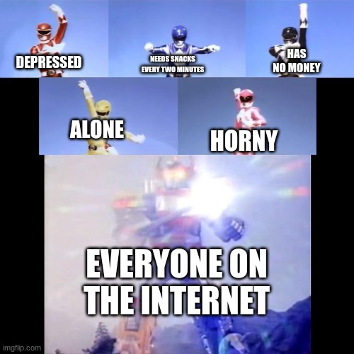 internet life |  HAS NO MONEY; NEEDS SNACKS EVERY TWO MINUTES; DEPRESSED; ALONE; HORNY; EVERYONE ON THE INTERNET | image tagged in power rangers | made w/ Imgflip meme maker