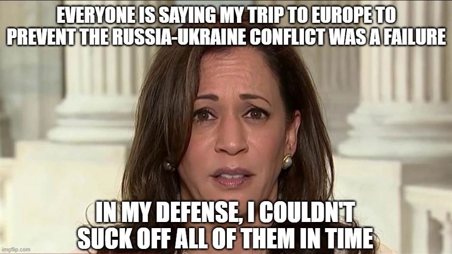 The politics of suction | EVERYONE IS SAYING MY TRIP TO EUROPE TO PREVENT THE RUSSIA-UKRAINE CONFLICT WAS A FAILURE; IN MY DEFENSE, I COULDN'T SUCK OFF ALL OF THEM IN TIME | image tagged in kamala harris | made w/ Imgflip meme maker