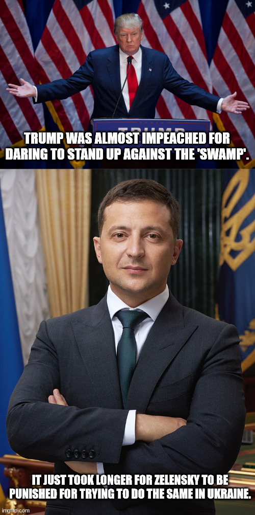 Ever wonder why Dems. moaned and whined about Trump talking to Zelenksy then and are doing nothing about Putin now? |  TRUMP WAS ALMOST IMPEACHED FOR DARING TO STAND UP AGAINST THE 'SWAMP'. IT JUST TOOK LONGER FOR ZELENSKY TO BE PUNISHED FOR TRYING TO DO THE SAME IN UKRAINE. | image tagged in donald trump,volodymyr zelensky,drain the swamp,government corruption,political meme | made w/ Imgflip meme maker