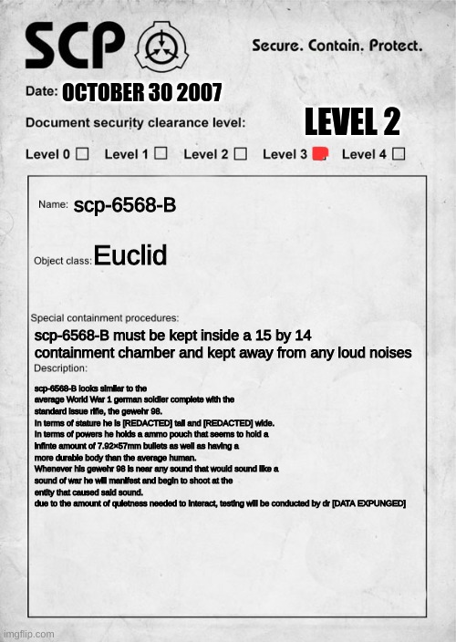 I finally did this | OCTOBER 30 2007; LEVEL 2; scp-6568-B; Euclid; scp-6568-B must be kept inside a 15 by 14 containment chamber and kept away from any loud noises; scp-6568-B looks similar to the average World War 1 german soldier complete with the standard issue rifle, the gewehr 98.
In terms of stature he is [REDACTED] tall and [REDACTED] wide.
In terms of powers he holds a ammo pouch that seems to hold a infinte amount of 7.92×57mm bullets as well as having a more durable body than the average human.
Whenever his gewehr 98 is near any sound that would sound like a sound of war he will manifest and begin to shoot at the entity that caused said sound.
due to the amount of quietness needed to interact, testing will be conducted by dr [DATA EXPUNGED] | image tagged in scp document,i finally did it | made w/ Imgflip meme maker