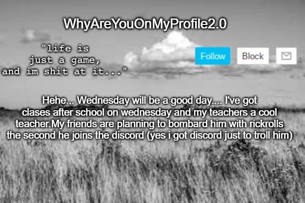 e2.0 | WhyAreYouOnMyProfile2.0; Hehe... Wednesday will be a good day.... I've got clases after school on wednesday and my teachers a cool teacher.My friends are planning to bombard him with rickrolls the second he joins the discord (yes i got discord just to troll him) | image tagged in whyareyouonmyprofile announcement temp | made w/ Imgflip meme maker