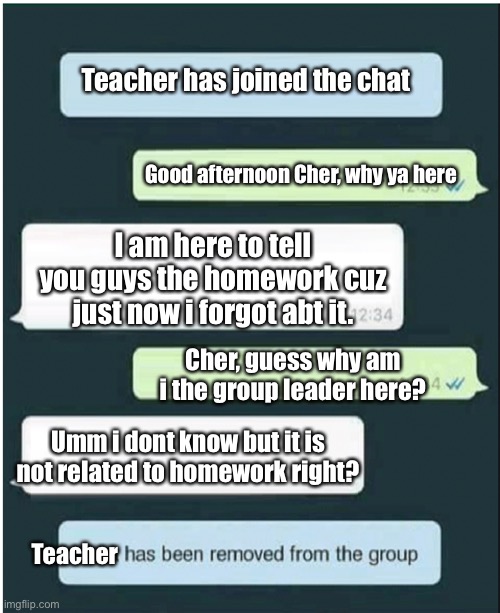 Respect to that group leader | Teacher has joined the chat; Good afternoon Cher, why ya here; I am here to tell you guys the homework cuz just now i forgot abt it. Cher, guess why am i the group leader here? Umm i dont know but it is not related to homework right? Teacher | image tagged in whatsapp,funny memes | made w/ Imgflip meme maker