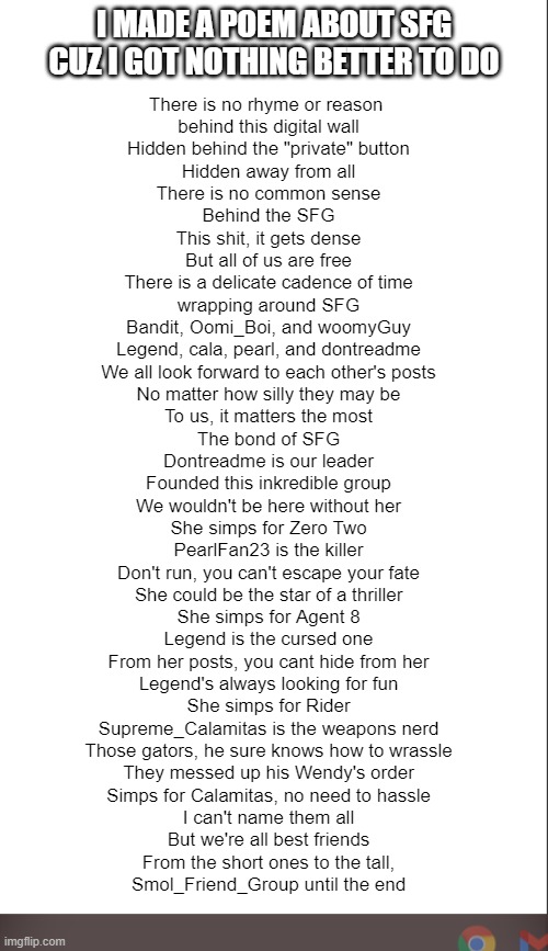 e | I MADE A POEM ABOUT SFG CUZ I GOT NOTHING BETTER TO DO; There is no rhyme or reason 
behind this digital wall
Hidden behind the "private" button
Hidden away from all

There is no common sense
Behind the SFG
This shit, it gets dense
But all of us are free

There is a delicate cadence of time
wrapping around SFG
Bandit, Oomi_Boi, and woomyGuy
Legend, cala, pearl, and dontreadme

We all look forward to each other's posts
No matter how silly they may be
To us, it matters the most
The bond of SFG

Dontreadme is our leader
Founded this inkredible group
We wouldn't be here without her
She simps for Zero Two

PearlFan23 is the killer
Don't run, you can't escape your fate
She could be the star of a thriller
She simps for Agent 8

Legend is the cursed one
From her posts, you cant hide from her
Legend's always looking for fun
She simps for Rider

Supreme_Calamitas is the weapons nerd
Those gators, he sure knows how to wrassle
They messed up his Wendy's order
Simps for Calamitas, no need to hassle

I can't name them all
But we're all best friends
From the short ones to the tall,
Smol_Friend_Group until the end | image tagged in medium blank white template | made w/ Imgflip meme maker