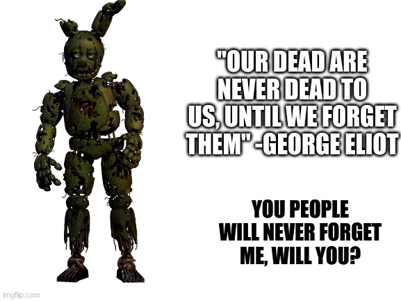 it is because of us that Afton lives | "OUR DEAD ARE NEVER DEAD TO US, UNTIL WE FORGET THEM" -GEORGE ELIOT; YOU PEOPLE WILL NEVER FORGET ME, WILL YOU? | image tagged in fnaf,springtrap,quotes,i always come back | made w/ Imgflip meme maker