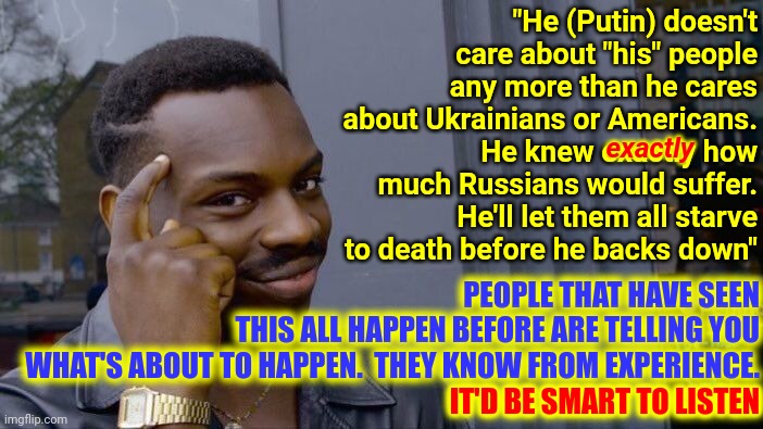 The Circle Of Human Life Includes War. Welcome To What Your Great Grandparents And Grandparents Survived.  Get Used To It | "He (Putin) doesn't care about "his" people any more than he cares about Ukrainians or Americans.  He knew exactly how much Russians would suffer.  He'll let them all starve to death before he backs down"; exactly; PEOPLE THAT HAVE SEEN
THIS ALL HAPPEN BEFORE ARE TELLING YOU
WHAT'S ABOUT TO HAPPEN.  THEY KNOW FROM EXPERIENCE.
IT'D BE SMART TO LISTEN; IT'D BE SMART TO LISTEN | image tagged in memes,roll safe think about it,in for a ride,get in sit down shut up,here we go again,circle of life | made w/ Imgflip meme maker