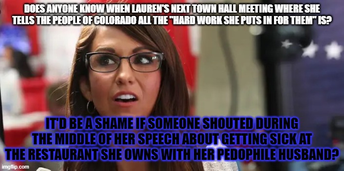 Lauren Boebert | DOES ANYONE KNOW WHEN LAUREN'S NEXT TOWN HALL MEETING WHERE SHE TELLS THE PEOPLE OF COLORADO ALL THE "HARD WORK SHE PUTS IN FOR THEM" IS? IT'D BE A SHAME IF SOMEONE SHOUTED DURING THE MIDDLE OF HER SPEECH ABOUT GETTING SICK AT THE RESTAURANT SHE OWNS WITH HER PEDOPHILE HUSBAND? | image tagged in lauren boebert | made w/ Imgflip meme maker