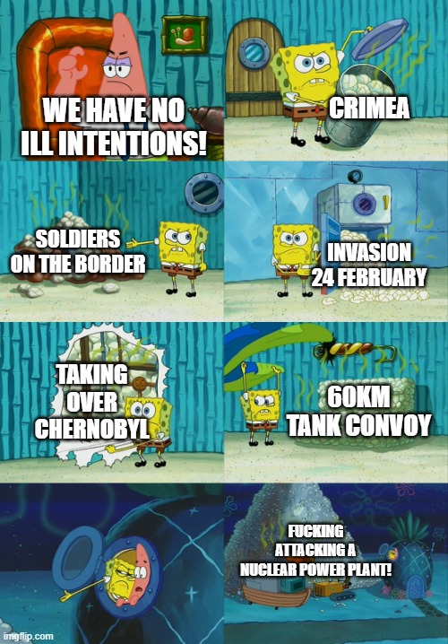 Spongebob diapers meme | CRIMEA; WE HAVE NO ILL INTENTIONS! SOLDIERS ON THE BORDER; INVASION 24 FEBRUARY; TAKING OVER CHERNOBYL; 60KM TANK CONVOY; FUCKING ATTACKING A NUCLEAR POWER PLANT! | image tagged in spongebob diapers meme | made w/ Imgflip meme maker