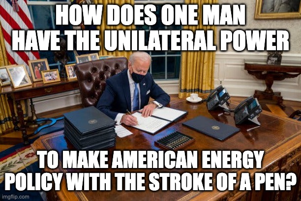 Aren't We A Representative Republic? | HOW DOES ONE MAN HAVE THE UNILATERAL POWER; TO MAKE AMERICAN ENERGY POLICY WITH THE STROKE OF A PEN? | image tagged in biden | made w/ Imgflip meme maker