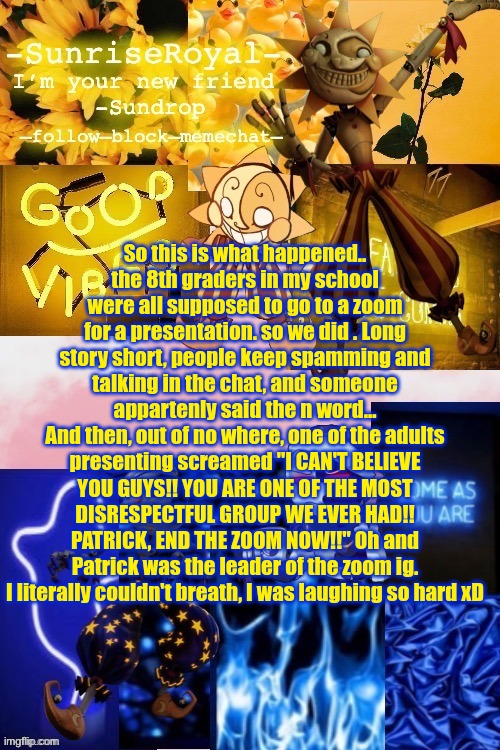 It's a little long, but bear with me xD | So this is what happened..
the 8th graders in my school were all supposed to go to a zoom for a presentation. so we did . Long story short, people keep spamming and talking in the chat, and someone appartenly said the n word...
And then, out of no where, one of the adults presenting screamed "I CAN'T BELIEVE YOU GUYS!! YOU ARE ONE OF THE MOST DISRESPECTFUL GROUP WE EVER HAD!! PATRICK, END THE ZOOM NOW!!" Oh and Patrick was the leader of the zoom ig. I literally couldn't breath, I was laughing so hard xD | image tagged in -sunriseroyal-'s new announcement temp thanks doggowithwaffle,imaooooo,helpppp | made w/ Imgflip meme maker