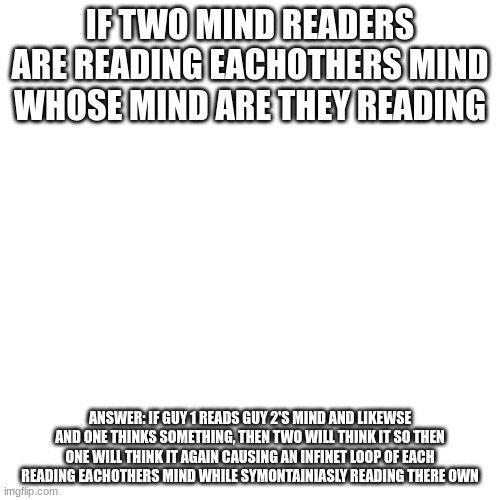 uhhhhhhhhhhhhhhhhhh | IF TWO MIND READERS ARE READING EACHOTHERS MIND WHOSE MIND ARE THEY READING; ANSWER: IF GUY 1 READS GUY 2'S MIND AND LIKEWSE AND ONE THINKS SOMETHING, THEN TWO WILL THINK IT SO THEN ONE WILL THINK IT AGAIN CAUSING AN INFINET LOOP OF EACH READING EACHOTHERS MIND WHILE SYMONTAINIASLY READING THERE OWN | image tagged in memes,blank transparent square | made w/ Imgflip meme maker
