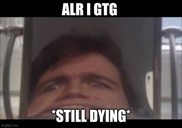 man screaming into mirror | ALR I GTG; *STILL DYING* | image tagged in man screaming into mirror | made w/ Imgflip meme maker