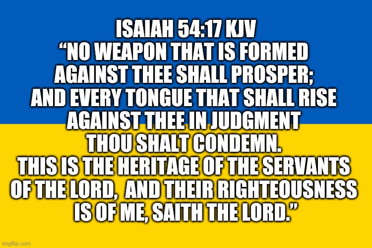 Isaiah 54:17 KJV | ISAIAH 54:17 KJV
“NO WEAPON THAT IS FORMED 
AGAINST THEE SHALL PROSPER; 

AND EVERY TONGUE THAT SHALL RISE 
AGAINST THEE IN JUDGMENT 
THOU SHALT CONDEMN. 

THIS IS THE HERITAGE OF THE SERVANTS 
OF THE LORD,  AND THEIR RIGHTEOUSNESS 
IS OF ME, SAITH THE LORD.” | image tagged in ukrainian flag,ukraine russian war,pray for ukraine,ukraine memes,isaiah 54 17 kjv,pray for peace | made w/ Imgflip meme maker