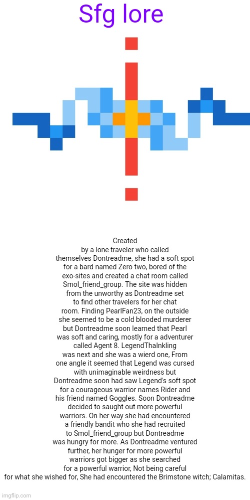 Lore of the ogs (i was bored so) | Created by a lone traveler who called themselves Dontreadme, she had a soft spot for a bard named Zero two, bored of the exo-sites and created a chat room called Smol_friend_group. The site was hidden from the unworthy as Dontreadme set to find other travelers for her chat room. Finding PearlFan23, on the outside she seemed to be a cold blooded murderer but Dontreadme soon learned that Pearl was soft and caring, mostly for a adventurer called Agent 8. LegendThaInkling was next and she was a wierd one, From one angle it seemed that Legend was cursed with unimaginable weirdness but Dontreadme soon had saw Legend's soft spot for a courageous warrior names Rider and his friend named Goggles. Soon Dontreadme decided to saught out more powerful warriors. On her way she had encountered a friendly bandit who she had recruited to Smol_friend_group but Dontreadme was hungry for more. As Dontreadme ventured further, her hunger for more powerful warriors got bigger as she searched for a powerful warrior, Not being careful for what she wished for, She had encountered the Brimstone witch; Calamitas. Sfg lore | image tagged in lore | made w/ Imgflip meme maker