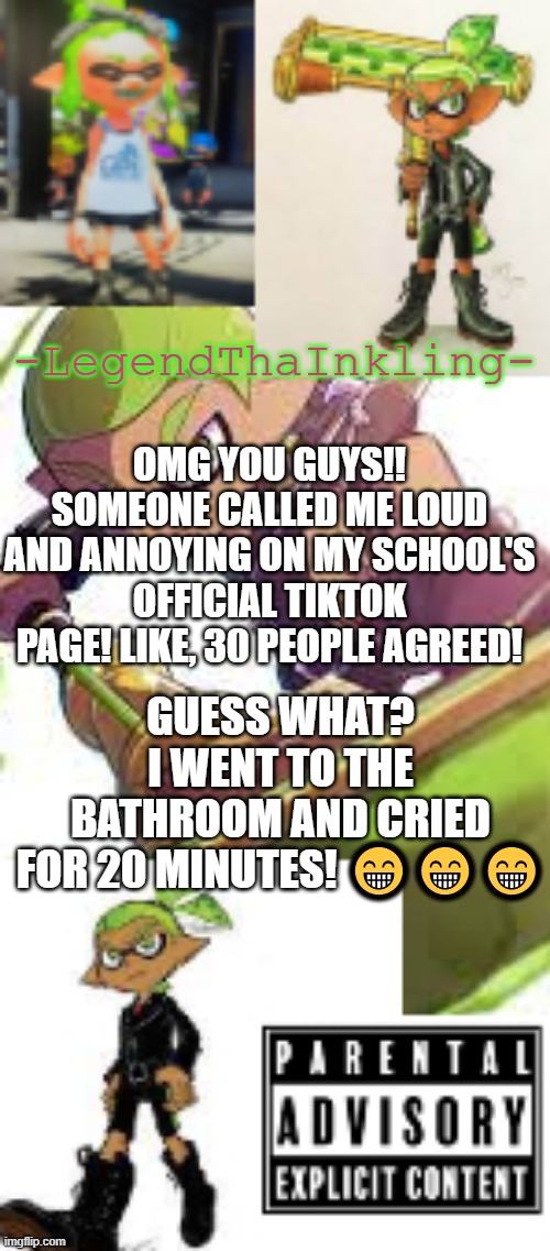 LegendThaInkling's temp AGAIN | OMG YOU GUYS!! SOMEONE CALLED ME LOUD AND ANNOYING ON MY SCHOOL'S OFFICIAL TIKTOK PAGE! LIKE, 30 PEOPLE AGREED! GUESS WHAT? I WENT TO THE BATHROOM AND CRIED FOR 20 MINUTES! 😁😁😁 | image tagged in legendthainkling's temp again | made w/ Imgflip meme maker