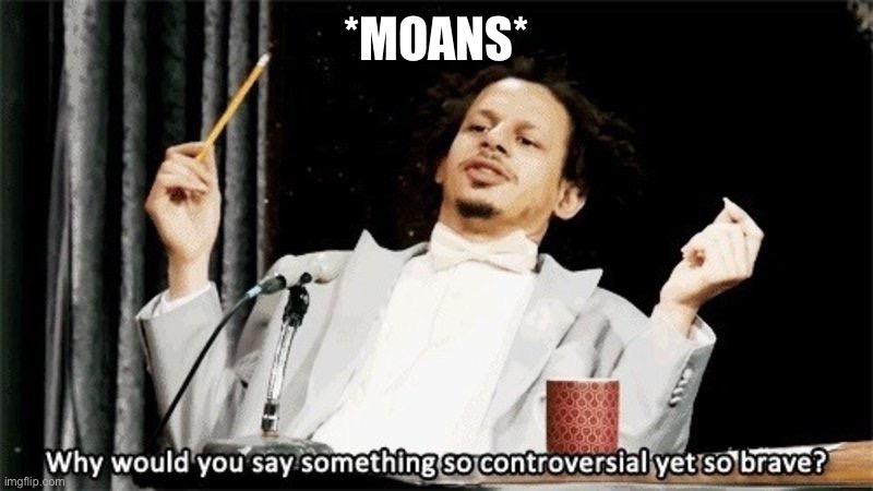 *moans* | *MOANS* | image tagged in why would you say something so controversial yet so brave | made w/ Imgflip meme maker