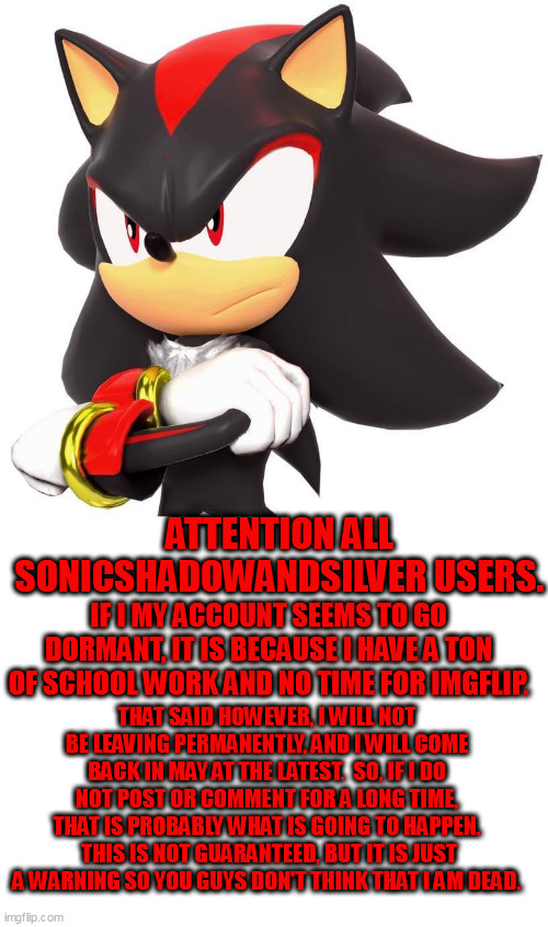 Don't worry, I won't be dead! |  ATTENTION ALL SONICSHADOWANDSILVER USERS. IF I MY ACCOUNT SEEMS TO GO DORMANT, IT IS BECAUSE I HAVE A TON OF SCHOOL WORK AND NO TIME FOR IMGFLIP. THAT SAID HOWEVER, I WILL NOT BE LEAVING PERMANENTLY, AND I WILL COME BACK IN MAY AT THE LATEST.  SO, IF I DO NOT POST OR COMMENT FOR A LONG TIME, THAT IS PROBABLY WHAT IS GOING TO HAPPEN.  THIS IS NOT GUARANTEED, BUT IT IS JUST A WARNING SO YOU GUYS DON'T THINK THAT I AM DEAD. | image tagged in shadow the hedgehog,blank white template,oh wow are you actually reading these tags | made w/ Imgflip meme maker