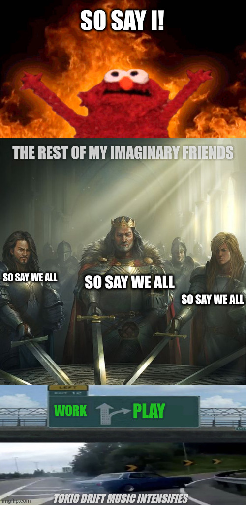 Invictus | SO SAY I! THE REST OF MY IMAGINARY FRIENDS; SO SAY WE ALL; SO SAY WE ALL; SO SAY WE ALL; WORK; PLAY; TOKIO DRIFT MUSIC INTENSIFIES | image tagged in elmo fire,knights of the round table | made w/ Imgflip meme maker