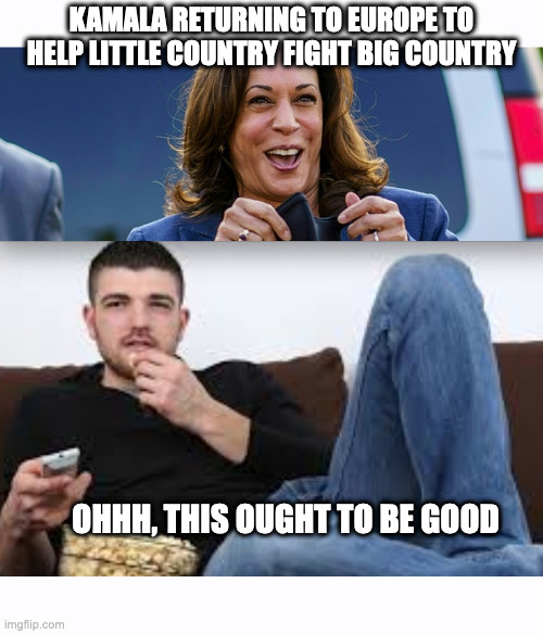 KAMALA RETURNING TO EUROPE TO HELP LITTLE COUNTRY FIGHT BIG COUNTRY; OHHH, THIS OUGHT TO BE GOOD | image tagged in this should be good,popcorn,entertaining,kamala,biden | made w/ Imgflip meme maker