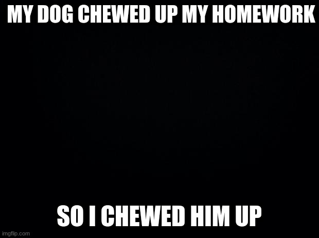 Black background | MY DOG CHEWED UP MY HOMEWORK; SO I CHEWED HIM UP | image tagged in black background | made w/ Imgflip meme maker