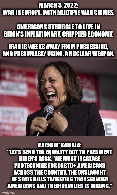 Priorities in an insular, deranged bubble of leftist nonsense | MARCH 3, 2022:
WAR IN EUROPE, WITH MULTIPLE WAR CRIMES. AMERICANS STRUGGLE TO LIVE IN BIDEN'S INFLATIONARY, CRIPPLED ECONOMY. IRAN IS WEEKS AWAY FROM POSSESSING, AND PRESUMABLY USING, A NUCLEAR WEAPON. CACKLIN' KAMALA:
"LET’S SEND THE EQUALITY ACT TO PRESIDENT BIDEN’S DESK.  WE MUST INCREASE PROTECTIONS FOR LGBTQ+ AMERICANS ACROSS THE COUNTRY. THE ONSLAUGHT OF STATE BILLS TARGETING TRANSGENDER AMERICANS AND THEIR FAMILIES IS WRONG." | image tagged in kamala laughing,kamala harris,joe biden,democrats,equality act,world war | made w/ Imgflip meme maker