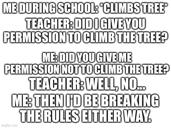Blank White Template | ME DURING SCHOOL: *CLIMBS TREE*; TEACHER: DID I GIVE YOU PERMISSION TO CLIMB THE TREE? ME: DID YOU GIVE ME PERMISSION NOT TO CLIMB THE TREE? TEACHER: WELL, NO... ME: THEN I'D BE BREAKING THE RULES EITHER WAY. | image tagged in blank white template,memes,smartass,school,tree,rules | made w/ Imgflip meme maker