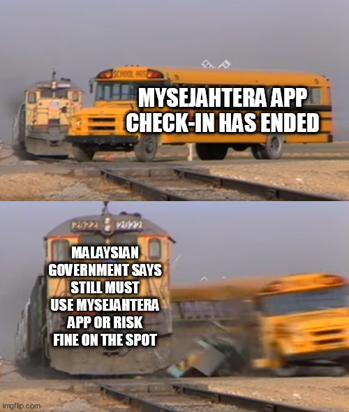 When you realise Covid-19 has ended in Malaysia but not ended yet | MYSEJAHTERA APP CHECK-IN HAS ENDED; MALAYSIAN GOVERNMENT SAYS STILL MUST USE MYSEJAHTERA APP OR RISK FINE ON THE SPOT | image tagged in a train hitting a school bus | made w/ Imgflip meme maker