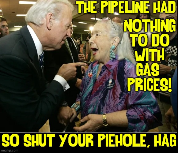 Our Kindly President | THE PIPELINE HAD; NOTHING
TO DO
WITH
GAS 
PRICES! SO SHUT YOUR PIEHOLE, HAG | image tagged in vince vance,creepy joe biden,memes,keystone pipeline,old lady | made w/ Imgflip meme maker