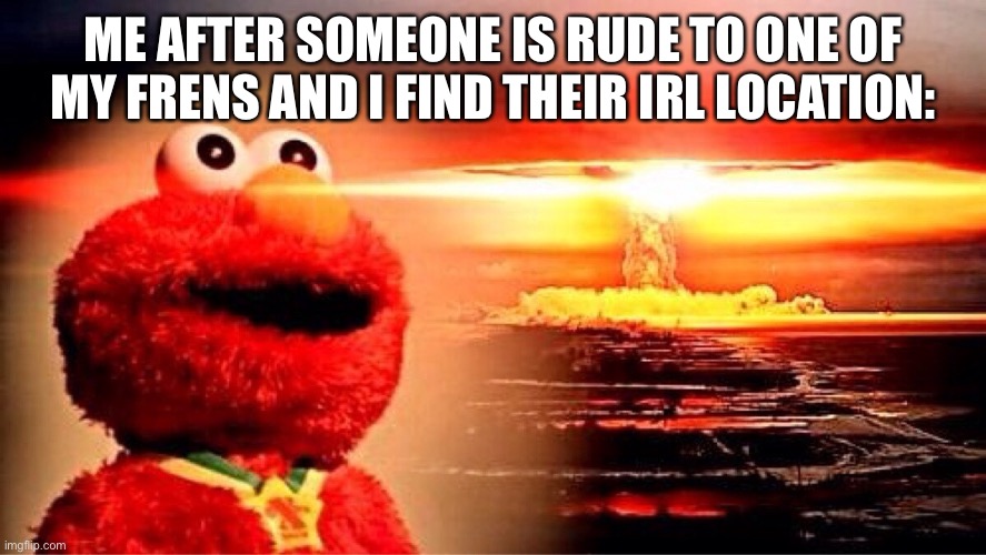 I will find whoever is rude to one of my frens | ME AFTER SOMEONE IS RUDE TO ONE OF MY FRENS AND I FIND THEIR IRL LOCATION: | image tagged in elmo nuclear explosion | made w/ Imgflip meme maker