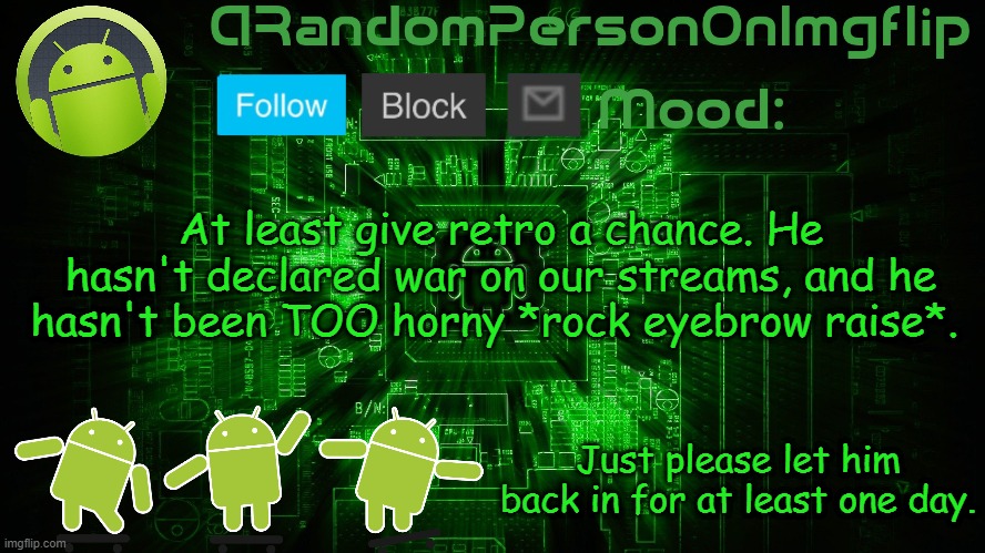 ARandomPersonOnImgflip Android template | At least give retro a chance. He hasn't declared war on our streams, and he hasn't been TOO horny *rock eyebrow raise*. Just please let him back in for at least one day. | image tagged in arandompersononimgflip android template | made w/ Imgflip meme maker