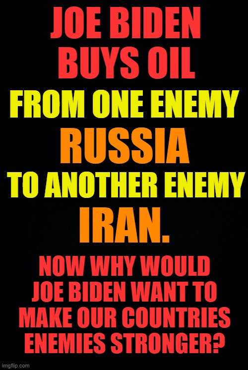 Joe Biden's Purchasing Practices | JOE BIDEN BUYS OIL; FROM ONE ENEMY; RUSSIA; TO ANOTHER ENEMY; IRAN. NOW WHY WOULD JOE BIDEN WANT TO MAKE OUR COUNTRIES ENEMIES STRONGER? | image tagged in memes,politics,buy,oil,enemies,strong | made w/ Imgflip meme maker
