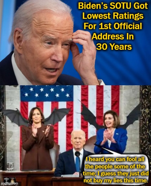 You can fool some of the people all the time, Joe, but then there are rational folks who will never support your agenda... | Biden’s SOTU Got 

Lowest Ratings 

For 1st Official 

Address In 

30 Years; I heard you can fool all 
the people some of the 
time; I guess they just did
not buy my lies this time. | image tagged in politics,joe biden,sotu,lies on parade,low ratings,democrats vs critical thinkers | made w/ Imgflip meme maker