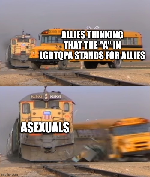 A train hitting a school bus | ALLIES THINKING THAT THE "A" IN LGBTQPA STANDS FOR ALLIES; ASEXUALS | image tagged in a train hitting a school bus | made w/ Imgflip meme maker