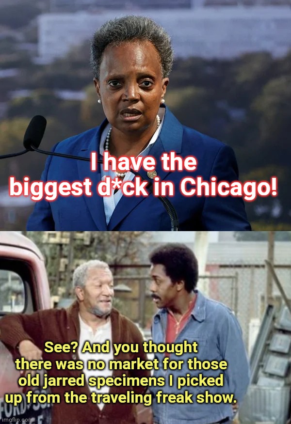 Lori Lightfoot brags about her supposed big ole d**k | I have the biggest d*ck in Chicago! See? And you thought there was no market for those old jarred specimens I picked up from the traveling freak show. | image tagged in disgusting,lori lightfoot,chicago,fred sanford,sanford and son,political humor | made w/ Imgflip meme maker