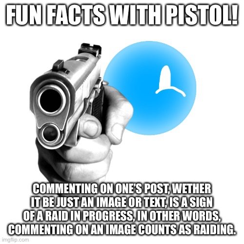 Cool right | FUN FACTS WITH PISTOL! COMMENTING ON ONE’S POST, WETHER IT BE JUST AN IMAGE OR TEXT, IS A SIGN OF A RAID IN PROGRESS, IN OTHER WORDS, COMMENTING ON AN IMAGE COUNTS AS RAIDING. | image tagged in pistol star with a pistol | made w/ Imgflip meme maker