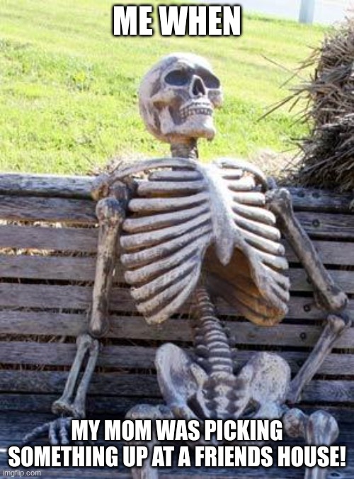 Waiting Skeleton Meme | ME WHEN; MY MOM WAS PICKING SOMETHING UP AT A FRIENDS HOUSE! | image tagged in memes,waiting skeleton | made w/ Imgflip meme maker