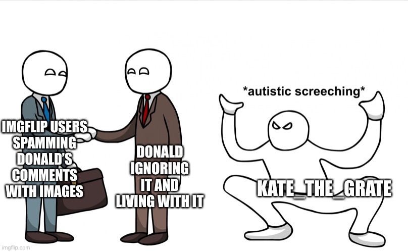 because I'm a meany who disrespects my authorities. | DONALD IGNORING IT AND LIVING WITH IT; IMGFLIP USERS
SPAMMING
DONALD’S
COMMENTS WITH IMAGES; KATE_THE_GRATE | image tagged in autistic screeching | made w/ Imgflip meme maker