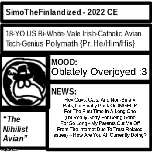 Lo And Behold! I, SimoTheFinlandized, Have Now Returned From Obscurity! How Are You All? |  Oblately Overjoyed :3; Hey Guys, Gals, And Non-Binary Pals, I'm Finally Back On IMGFLIP For The First Time In A Long One (I'm Really Sorry For Being Gone For So Long - My Parents Cut Me Off From The Internet Due To Trust-Related Issues) ~ How Are You All Currently Doing? | image tagged in hey guys i'm back,i missed you,simothefinlandized,how are you all doing | made w/ Imgflip meme maker