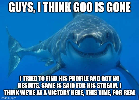 Try it yourself | GUYS, I THINK GOO IS GONE; I TRIED TO FIND HIS PROFILE AND GOT NO RESULTS. SAME IS SAID FOR HIS STREAM. I THINK WE'RE AT A VICTORY HERE, THIS TIME, FOR REAL | image tagged in smiling shark | made w/ Imgflip meme maker