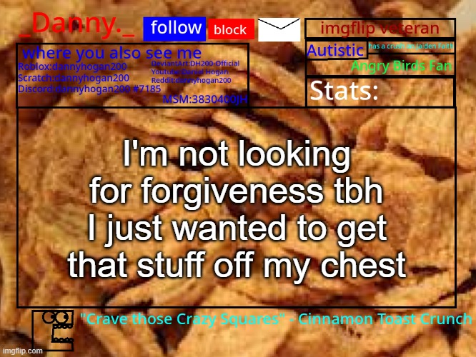 _Danny._ Cinnamon Toast Crunch announcement template | I'm not looking for forgiveness tbh I just wanted to get that stuff off my chest | image tagged in _danny _ cinnamon toast crunch announcement template | made w/ Imgflip meme maker