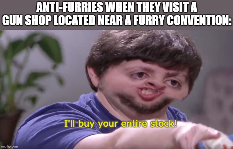This is just an irony joke please don't hunt me. | ANTI-FURRIES WHEN THEY VISIT A GUN SHOP LOCATED NEAR A FURRY CONVENTION:; I'll buy your entire stock! | image tagged in i'll buy your entire stock | made w/ Imgflip meme maker
