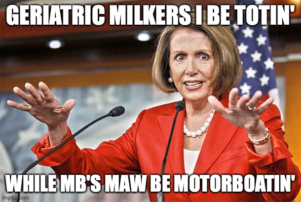 Nancy Pelosi is crazy | GERIATRIC MILKERS I BE TOTIN'; WHILE MB'S MAW BE MOTORBOATIN' | image tagged in nancy pelosi is crazy | made w/ Imgflip meme maker