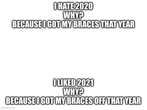 Blank White Template | I HATE 2020
WHY?
BECAUSE I GOT MY BRACES THAT YEAR; I LIKED 2021
WHY?
BECAUSE I GOT MY BRACES OFF THAT YEAR | image tagged in blank white template | made w/ Imgflip meme maker