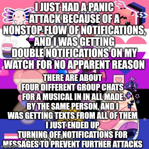 Genderfluid pride template | I JUST HAD A PANIC ATTACK BECAUSE OF A NONSTOP FLOW OF NOTIFICATIONS, AND I WAS GETTING DOUBLE NOTIFICATIONS ON MY WATCH FOR NO APPARENT REASON; THERE ARE ABOUT FOUR DIFFERENT GROUP CHATS FOR A MUSICAL IN IN ALL MADE BY THE SAME PERSON, AND I WAS GETTING TEXTS FROM ALL OF THEM
I JUST ENDED UP TURNING OFF NOTIFICATIONS FOR MESSAGES TO PREVENT FURTHER ATTACKS | image tagged in genderfluid pride template | made w/ Imgflip meme maker