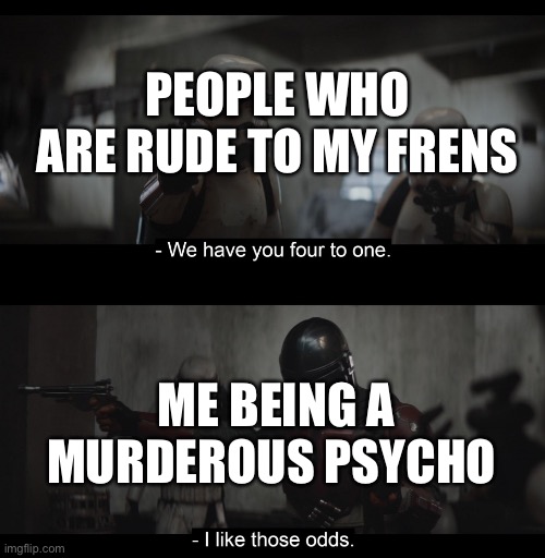 *psychopathic pearlfan noises* | PEOPLE WHO ARE RUDE TO MY FRENS; ME BEING A MURDEROUS PSYCHO | image tagged in four to one | made w/ Imgflip meme maker