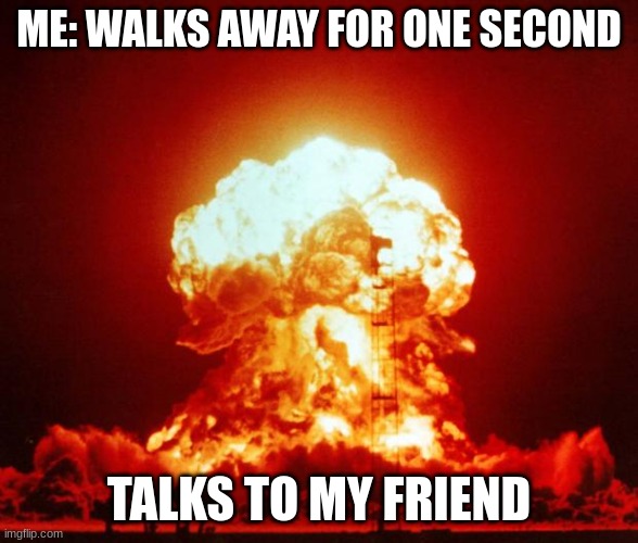 Nuke | ME: WALKS AWAY FOR ONE SECOND; TALKS TO MY FRIEND | image tagged in nuke | made w/ Imgflip meme maker