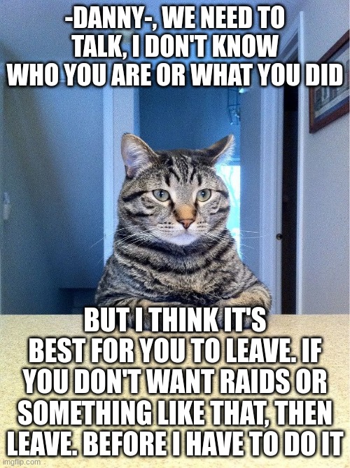 we need to talk | -DANNY-, WE NEED TO TALK, I DON'T KNOW WHO YOU ARE OR WHAT YOU DID; BUT I THINK IT'S BEST FOR YOU TO LEAVE. IF YOU DON'T WANT RAIDS OR SOMETHING LIKE THAT, THEN LEAVE. BEFORE I HAVE TO DO IT | image tagged in we need to talk | made w/ Imgflip meme maker