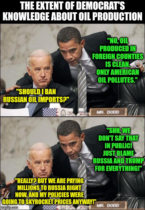 Oil prices are preventing us from preventing World War 3???!? Global warming might be worse when the nukes fly. | THE EXTENT OF DEMOCRAT'S KNOWLEDGE ABOUT OIL PRODUCTION; "NO, OIL PRODUCED IN FOREIGN COUNTIES IS CLEAN. ONLY AMERICAN OIL POLLUTES."; "SHOULD I BAN RUSSIAN OIL IMPORTS?"; "SHH, WE DON'T SAY THAT IN PUBLIC! JUST BLAME RUSSIA AND TRUMP FOR EVERYTHING!"; "REALLY? BUT WE ARE PAYING MILLIONS TO RUSSIA RIGHT NOW. AND MY POLICIES WERE GOING TO SKYROCKET PRICES ANYWAY!" | image tagged in obama coaches biden,democrats,drill,global warming | made w/ Imgflip meme maker